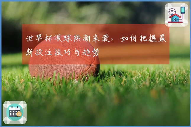 世界杯滚球热潮来袭，如何把握最新投注技巧与趋势