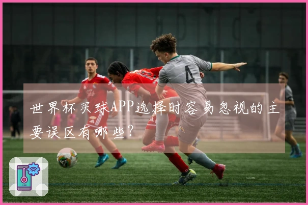 世界杯买球APP选择时容易忽视的主要误区有哪些？