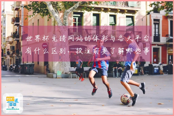 世界杯竞猜网站的体彩与各大平台有什么区别，投注前要了解哪些事项？
