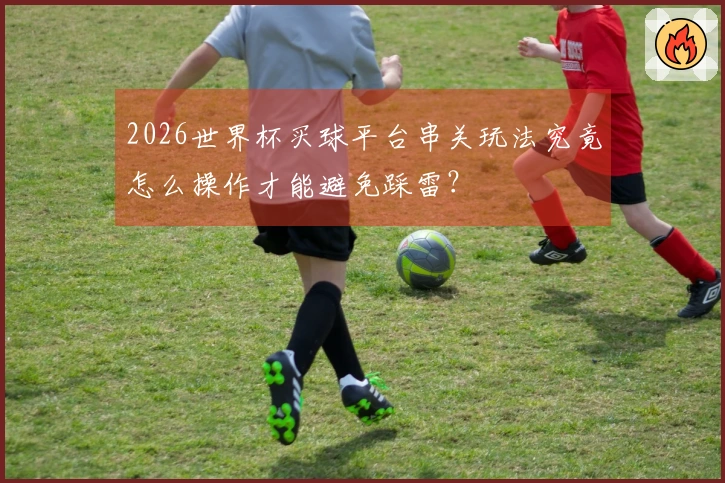 2026世界杯买球平台串关玩法究竟怎么操作才能避免踩雷？